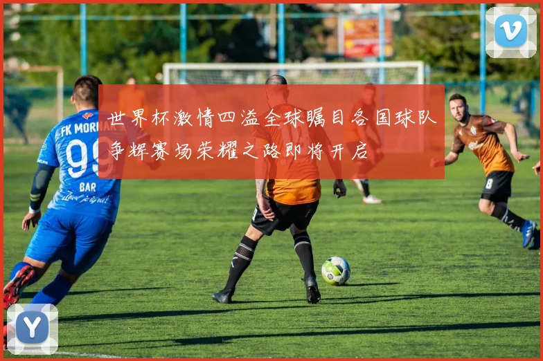 世界杯激情四溢全球瞩目各国球队争辉赛场荣耀之路即将开启