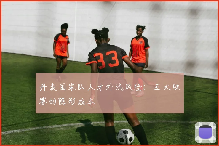 丹麦国家队人才外流风险：五大联赛的隐形成本