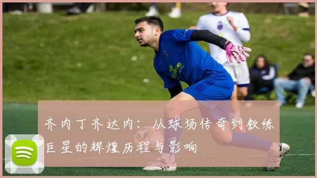 齐内丁齐达内：从球场传奇到教练巨星的辉煌历程与影响