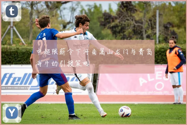 中超限薪令下河南嵩山龙门与青岛海牛的引援策略