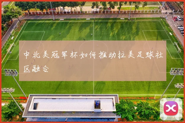 中北美冠军杯如何推动拉美足球社区融合