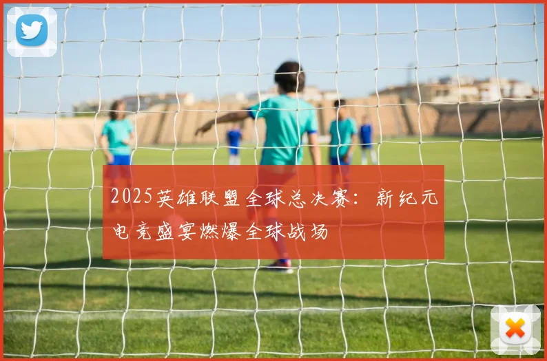 2025英雄联盟全球总决赛：新纪元电竞盛宴燃爆全球战场